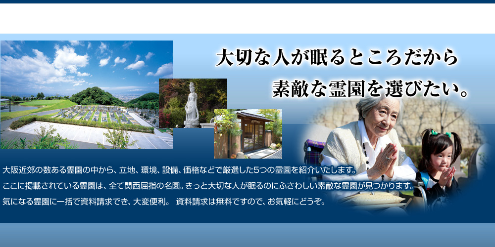 大切な人が眠るところだから素敵な霊園を選びたい。大阪近郊の数ある霊園の中から、立地、環境、設備、価格などで厳選した5つの霊園を紹介いたします。ここに掲載されている霊園は、全て関西屈指の名園。きっと大切な人が眠るのにふさわしい素敵な霊園が見つかります。気になる霊園に一括で資料請求でき、大変便利。 資料請求は無料ですので、お気軽にどうぞ。